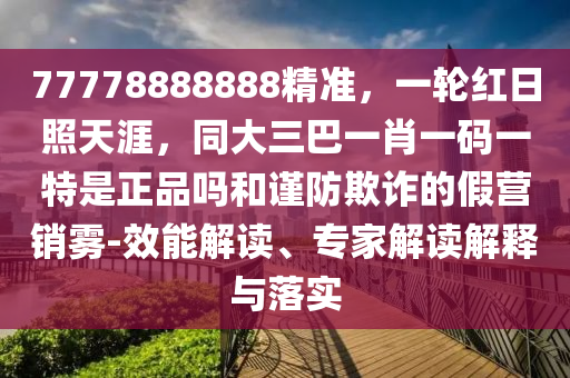 77778888888精準(zhǔn)，一輪紅日照天涯，同大三巴一肖一碼一特是正品嗎和謹(jǐn)防欺詐的假營銷霧-效能解讀、專家解讀解釋與落實(shí)