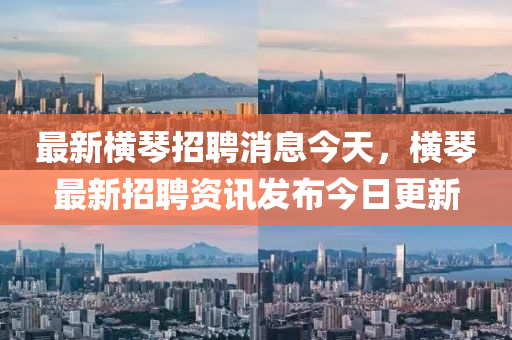 最新橫琴招聘消息今天，橫琴最新招聘資訊發(fā)布今日更新