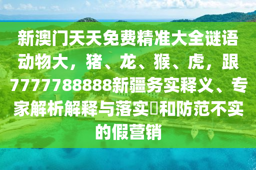 新澳門(mén)天天免費(fèi)精準(zhǔn)大全謎語(yǔ)動(dòng)物大，豬、龍、猴、虎，跟7777788888新疆務(wù)實(shí)釋義、專(zhuān)家解析解釋與落實(shí)?和防范不實(shí)的假營(yíng)銷(xiāo)