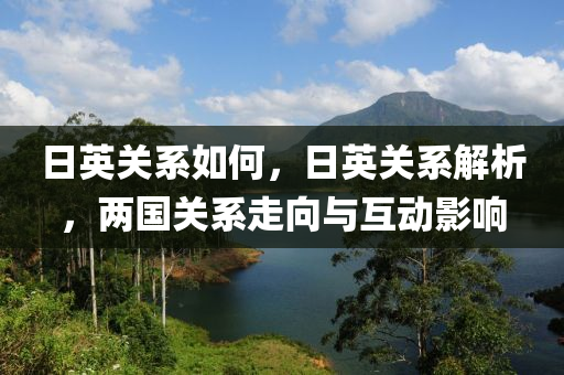 日英關(guān)系如何，日英關(guān)系解析，兩國(guó)關(guān)系走向與互動(dòng)影響