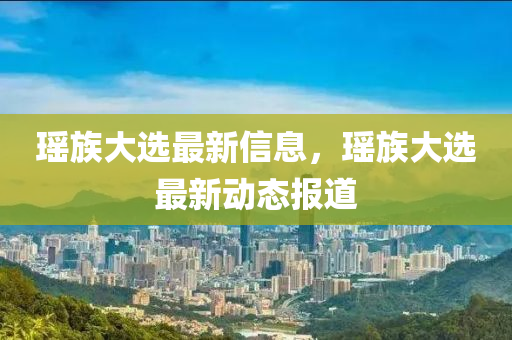 瑤族大選最新信息，瑤族大選最新動(dòng)態(tài)報(bào)道