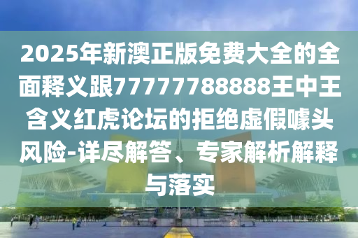2025年新澳正版免費大全的全面釋義跟77777788888王中王含義紅虎論壇的拒絕虛假噱頭風險-詳盡解答、專家解析解釋與落實