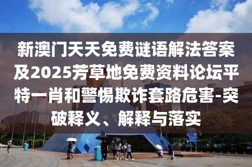 新澳門天天免費謎語解法答案及2025芳草地免費資料論壇平特一肖和警惕欺詐套路危害-突破釋義、解釋與落實