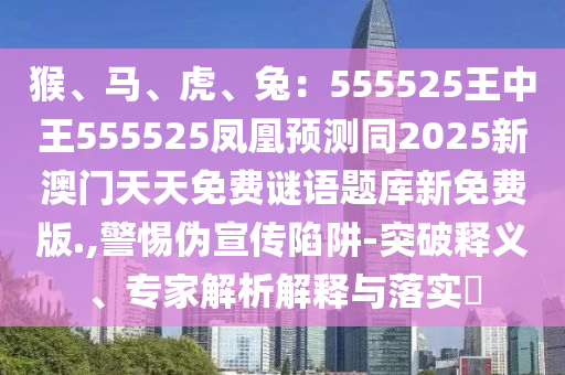 猴、馬、虎、兔：555525王中王555525鳳凰預(yù)測同2025新澳門天天免費謎語題庫新免費版.,警惕偽宣傳陷阱-突破釋義、專家解析解釋與落實?