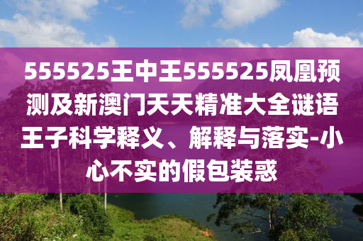 555525王中王555525鳳凰預(yù)測(cè)及新澳門(mén)天天精準(zhǔn)大全謎語(yǔ)王子科學(xué)釋義、解釋與落實(shí)-小心不實(shí)的假包裝惑