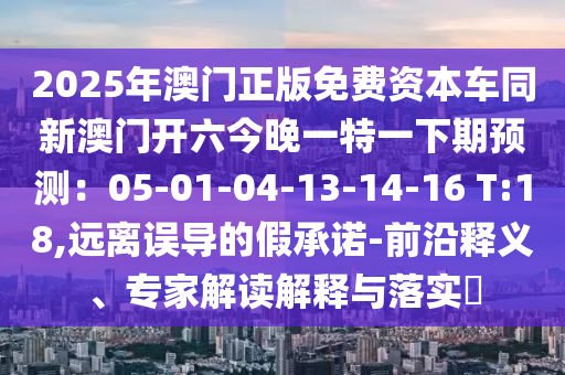 2025年澳門正版免費資本車同新澳門開六今晚一特一下期預測：05-01-04-13-14-16 T:18,遠離誤導的假承諾-前沿釋義、專家解讀解釋與落實?