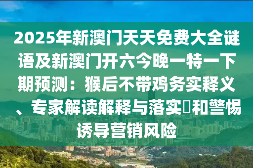 2025年新澳門天天免費(fèi)大全謎語(yǔ)及新澳門開(kāi)六今晚一特一下期預(yù)測(cè)：猴后不帶雞務(wù)實(shí)釋義、專家解讀解釋與落實(shí)?和警惕誘導(dǎo)營(yíng)銷風(fēng)險(xiǎn)