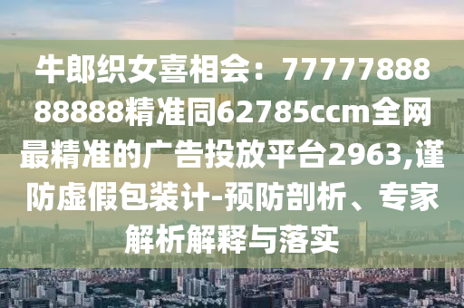 牛郎織女喜相會(huì)：7777788888888精準(zhǔn)同62785ccm全網(wǎng)最精準(zhǔn)的廣告投放平臺(tái)2963,謹(jǐn)防虛假包裝計(jì)-預(yù)防剖析、專家解析解釋與落實(shí)