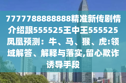 7777788888888精準(zhǔn)新傳劇情介紹跟555525王中王555525鳳凰預(yù)測：牛、馬、猴、虎:領(lǐng)域解答、解釋與落實(shí),留心欺詐誘導(dǎo)手段