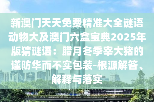 新澳門天天免費(fèi)精準(zhǔn)大全謎語(yǔ)動(dòng)物大及澳門六盒寶典2025年版猜謎語(yǔ)：臘月冬季宰大豬的謹(jǐn)防華而不實(shí)包裝-根源解答、解釋與落實(shí)