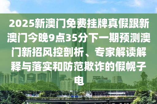 2025新澳門(mén)免費(fèi)掛牌真假跟新澳門(mén)今晚9點(diǎn)35分下一期預(yù)測(cè)澳門(mén)新招風(fēng)控剖析、專(zhuān)家解讀解釋與落實(shí)和防范欺詐的假幌子電金華市寶吉環(huán)境技術(shù)有限公司