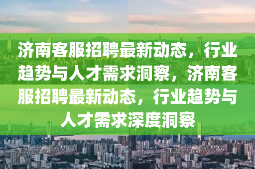 濟(jì)南客服招聘最新動(dòng)態(tài)，行業(yè)趨勢(shì)與人才需求洞察，濟(jì)南客服招聘最新動(dòng)態(tài)，行業(yè)趨勢(shì)與人才需求深度洞察金華市寶吉環(huán)境技術(shù)有限公司