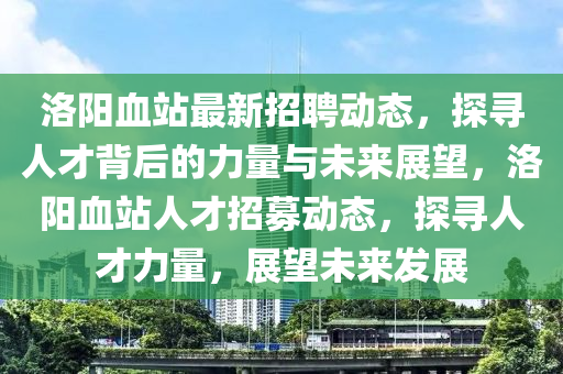 洛陽血站最新招聘動(dòng)態(tài)，探尋人才背后的力量與未來展望，洛陽血站人才招募動(dòng)態(tài)，探尋人才力量，展望未來發(fā)展金華市寶吉環(huán)境技術(shù)有限公司