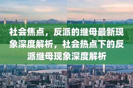 社會焦點(diǎn)，反派的繼母最新現(xiàn)象深度解析，社會熱點(diǎn)下的反派繼母現(xiàn)象深度解析金華市寶吉環(huán)境技術(shù)有限公司