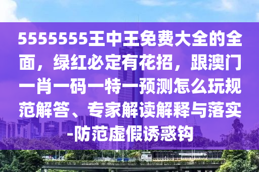 5555555王中王免費大全的全面，綠紅必定有花招，跟澳門一肖一碼一特一預(yù)測怎么玩規(guī)范解答、專家解讀解釋與落實-防范虛假誘惑鉤金華市寶吉環(huán)境技術(shù)有限公司