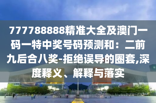 777788888精準(zhǔn)大全及澳門一碼一特中獎號碼預(yù)測和：二前九后合八獎-拒絕誤導(dǎo)的圈套,深度釋義、解釋與落實金華市寶吉環(huán)境技術(shù)有限公司