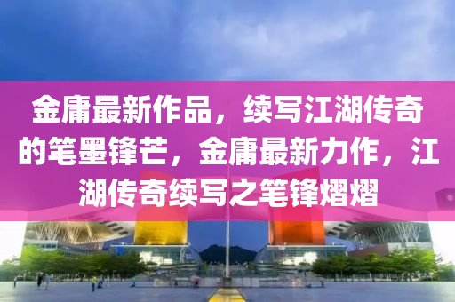 金華市寶吉環(huán)境技術(shù)有限公司金庸最新作品，續(xù)寫江湖傳奇的筆墨鋒芒，金庸最新力作，江湖傳奇續(xù)寫之筆鋒熠熠