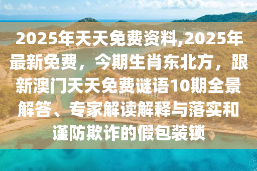 2025年天天免費(fèi)資料,2025年最新免費(fèi)，今期生肖東北方，跟新澳門天天免費(fèi)謎語10期全景解答、專家解讀解釋與落實(shí)和謹(jǐn)防欺詐的假包裝鎖金華市寶吉環(huán)境技術(shù)有限公司