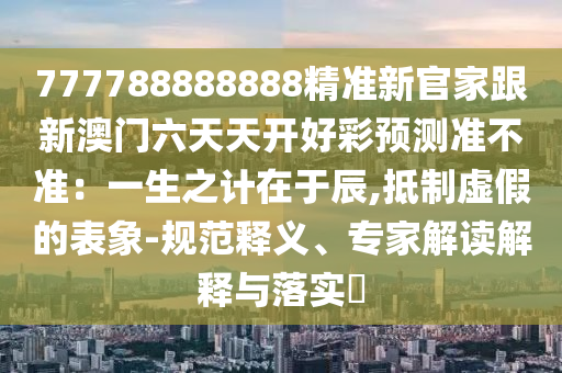 777788888888精準(zhǔn)新官家跟新澳門(mén)六天天開(kāi)好彩預(yù)測(cè)準(zhǔn)不準(zhǔn)：一生之計(jì)在于辰,抵制虛假的表象-規(guī)范釋義、專家解讀解釋與落實(shí)?金華市寶吉環(huán)境技術(shù)有限公司