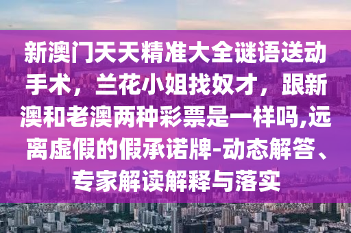 新澳門天天精準大全謎語送動手術(shù)，蘭花小姐找奴才，跟新澳和老澳兩種彩票是一樣嗎,遠離虛假的假承諾牌-動態(tài)解答、專家解讀解釋與落實金華市寶吉環(huán)境技術(shù)有限公司