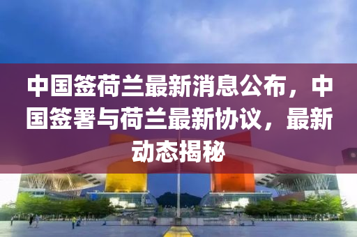 中國簽荷蘭最新消息公布，中國簽署與荷蘭最新協(xié)議，最新動態(tài)揭秘金華市寶吉環(huán)境技術(shù)有限公司