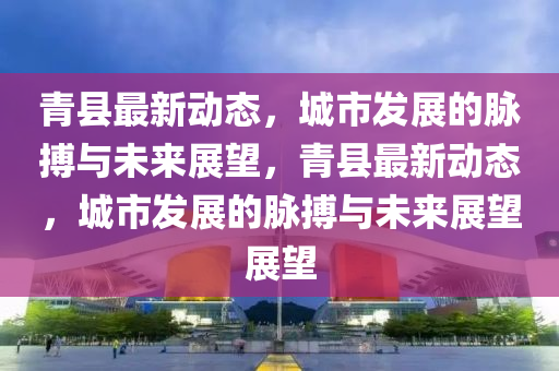 青縣最新動態(tài)，城市發(fā)展的脈搏與未來展望，青縣最新動態(tài)，城市發(fā)金華市寶吉環(huán)境技術有限公司展的脈搏與未來展望展望