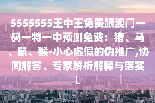 5555555王中王免費(fèi)跟澳門一碼一特一中預(yù)測免費(fèi)：豬、馬、鼠、猴-小心虛假的偽推廣,協(xié)同解答、專家解析解釋與落實(shí)?金華市寶吉環(huán)境技術(shù)有限公司