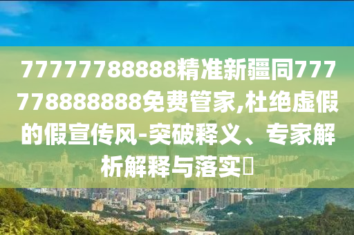 77777788888精準(zhǔn)新疆同777778888888免費(fèi)管家,杜絕虛假的假宣傳風(fēng)-突破釋金華市寶吉環(huán)境技術(shù)有限公司義、專家解析解釋與落實(shí)?