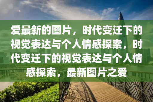愛最新的圖片，時(shí)代變遷下的視覺表達(dá)與個(gè)人情感探索，時(shí)代變遷下的視覺表達(dá)與個(gè)人情感探索，最新圖片之愛金華市寶吉環(huán)境技術(shù)有限公司