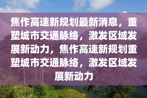 焦作高速新規(guī)劃最新消息，重塑城市交通脈絡(luò)，激發(fā)區(qū)域發(fā)展新動(dòng)力，焦作高速新規(guī)劃重塑城市交通脈絡(luò)，激發(fā)區(qū)域發(fā)展新動(dòng)力金華市寶吉環(huán)境技術(shù)有限公司