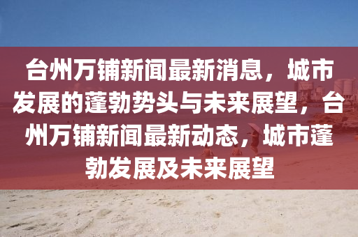 臺(tái)州萬(wàn)鋪新聞最新消息，城市發(fā)展的蓬勃?jiǎng)蓊^與未來(lái)展望，臺(tái)州萬(wàn)鋪新聞最新動(dòng)態(tài)，城市蓬勃發(fā)展及未來(lái)展望金華市寶吉環(huán)境技術(shù)有限公司