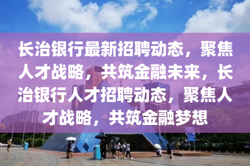 長治銀行最金華市寶吉環(huán)境技術(shù)有限公司新招聘動(dòng)態(tài)，聚焦人才戰(zhàn)略，共筑金融未來，長治銀行人才招聘動(dòng)態(tài)，聚焦人才戰(zhàn)略，共筑金融夢想