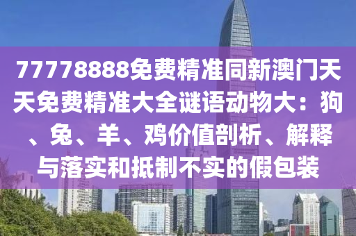 77778888免費(fèi)精準(zhǔn)同金華市寶吉環(huán)境技術(shù)有限公司新澳門天天免費(fèi)精準(zhǔn)大全謎語動(dòng)物大：狗、兔、羊、雞價(jià)值剖析、解釋與落實(shí)和抵制不實(shí)的假包裝