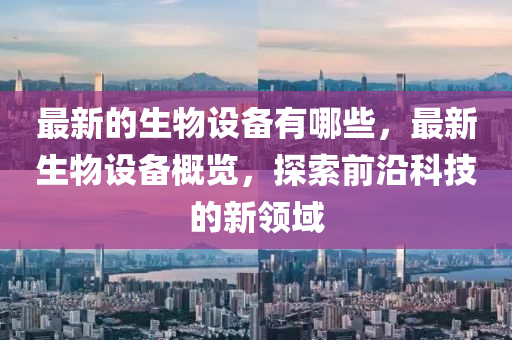 最新的生物設(shè)備有哪些，最新生物設(shè)備概覽，探索前沿科技的新領(lǐng)域金華市寶吉環(huán)境技術(shù)有限公司
