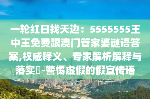 一輪紅日找天邊：5555555王中王免費(fèi)跟澳門管家婆謎語答案,權(quán)威釋義、專家解析解釋與落實(shí)?-警惕虛假的假宣傳語金華市寶吉環(huán)境技術(shù)有限公司