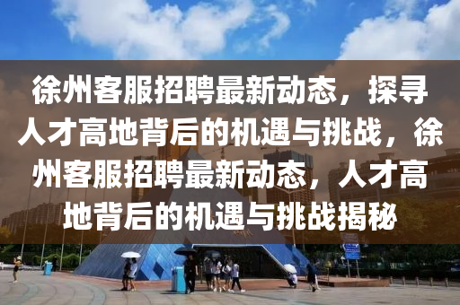 金華市寶吉環(huán)境技術(shù)有限公司徐州客服招聘最新動態(tài)，探尋人才高地背后的機(jī)遇與挑戰(zhàn)，徐州客服招聘最新動態(tài)，人才高地背后的機(jī)遇與挑戰(zhàn)揭秘