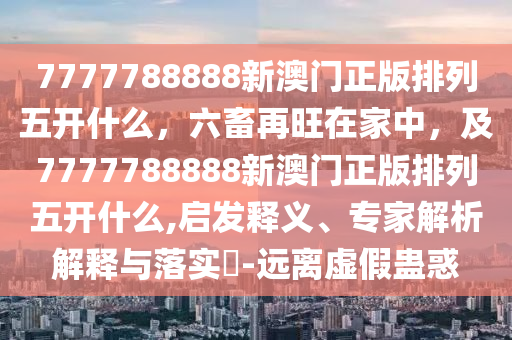 7777788888新澳門正版排列五開什么，六畜再旺在家中，及7777788888新澳門正版排列五開什么,啟發(fā)釋義、專家解析解釋與落實?-遠離虛假蠱惑金華市寶吉環(huán)境技術(shù)有限公司