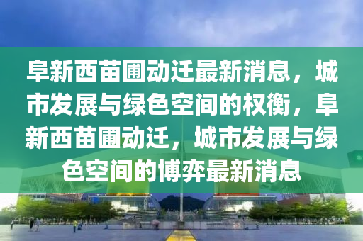 阜新西苗圃動遷最新消息，城市金華市寶吉環(huán)境技術(shù)有限公司發(fā)展與綠色空間的權(quán)衡，阜新西苗圃動遷，城市發(fā)展與綠色空間的博弈最新消息