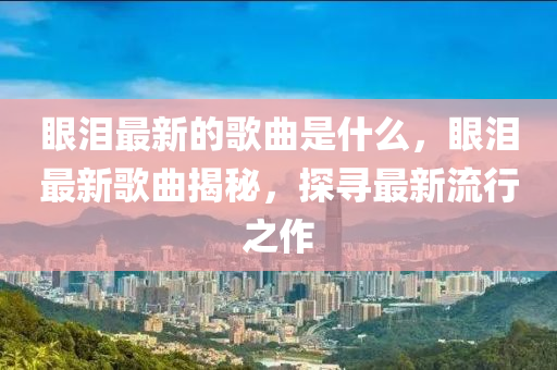 眼淚最新的歌曲是什么，眼淚最新歌曲揭秘，探尋最新流行之作金華市寶吉環(huán)境技術(shù)有限公司