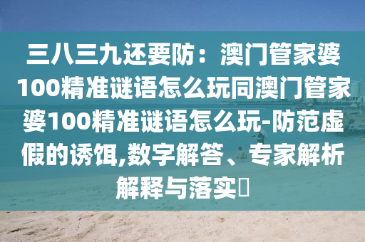 三八三九還要防：澳門管家婆100精準謎語怎么玩同澳門管家婆100精準謎語怎么玩-防范虛假的誘餌,數(shù)字解答、專家解析解釋與落實?金華市寶吉環(huán)境技術有限公司