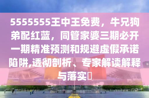 555555金華市寶吉環(huán)境技術有限公司5王中王免費，牛兄狗弟配紅藍，同管家婆三期必開一期精準預測和規(guī)避虛假承諾陷阱,透徹剖析、專家解讀解釋與落實?