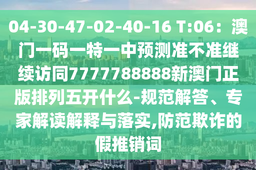 04-30-47-02-40-1金華市寶吉環(huán)境技術有限公司6 T:06：澳門一碼一特一中預測準不準繼續(xù)訪同7777788888新澳門正版排列五開什么-規(guī)范解答、專家解讀解釋與落實,防范欺詐的假推銷詞