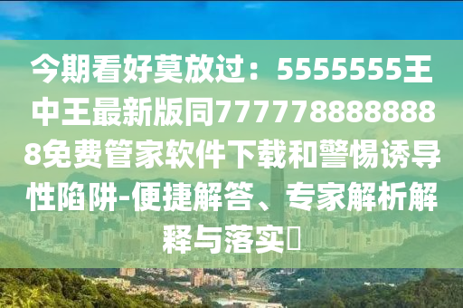 今期看好莫放過(guò)：5555555王中王最新版同7777788888888免費(fèi)管家軟件下載和警惕誘導(dǎo)性陷阱-便捷解答、專家解析解釋與落實(shí)?金華市寶吉環(huán)境技術(shù)有限公司