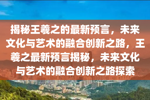 揭秘王羲之的最新預言，未來文化與藝術(shù)的融合創(chuàng)新之路，王羲之最新預言揭秘，未來文化與藝術(shù)的融合創(chuàng)新之路探索金華市寶吉環(huán)境技術(shù)有限公司