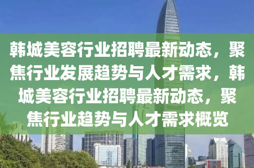 韓城美容行業(yè)招聘最新動態(tài)，聚焦行業(yè)發(fā)展趨勢與人才需求，韓城美容行業(yè)招聘最新動態(tài)，聚焦行業(yè)趨勢與人才需求概覽金華市寶吉環(huán)境技術(shù)有限公司