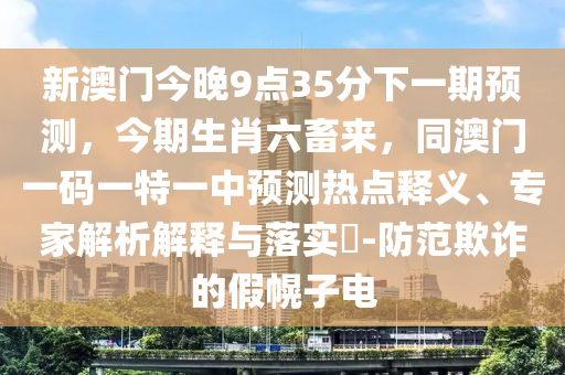 新澳門今晚9點(diǎn)35分下一期預(yù)測(cè)，今期生肖六畜來(lái)，同澳門一碼一特一中預(yù)測(cè)熱點(diǎn)釋義、專家解析解釋與落實(shí)?-防范欺詐的假幌子電金華市寶吉環(huán)境技術(shù)有限公司