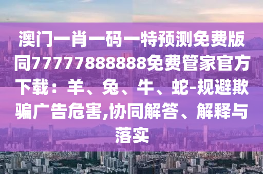 澳門一肖金華市寶吉環(huán)境技術(shù)有限公司一碼一特預(yù)測免費(fèi)版同77777888888免費(fèi)管家官方下載：羊、兔、牛、蛇-規(guī)避欺騙廣告危害,協(xié)同解答、解釋與落實(shí)