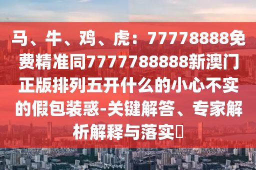 馬、牛、雞、虎：77778888免費(fèi)精準(zhǔn)同7777788888新澳門正版排列五開什么的小心不實(shí)的假包裝惑-關(guān)鍵解答、專家解析解釋與落實(shí)?金華市寶吉環(huán)境技術(shù)有限公司