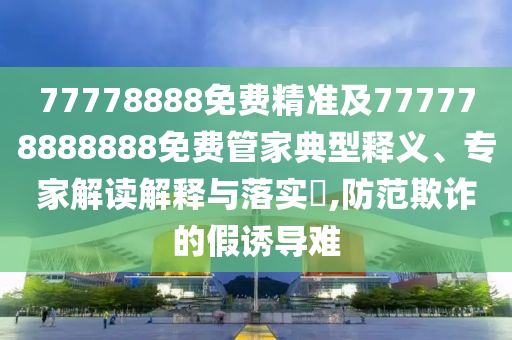 77778888免費精準及777778888888免費管家典型釋義、專家解讀解釋與落實?,防范欺詐的假誘導(dǎo)難金華市寶吉環(huán)境技術(shù)有限公司