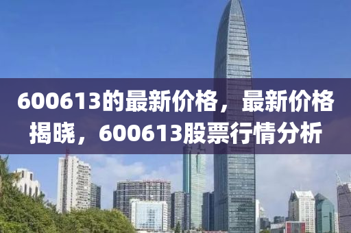 600613的最新價格，最新價格揭曉，600613股票行情分析金華市寶吉環(huán)境技術(shù)有限公司